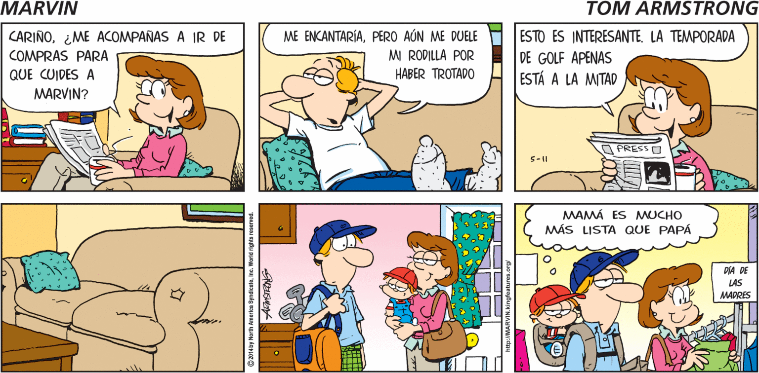 Rectangle OCR: MARVIN ESE SOY YO Tom Armstrong ME ENCANTARÍAPERO AÚN ME DUELE MI RODILLA POR HABER TROTADO ESTO ES INTERESANTE. LA TEMPORADA DE GOLF APENAS ESTÁ A LA MITAD CARIÑO¿ME ACOMPAÑAS A IR DE COMPRAS PARA QUE CUIDES A MARVIN? O PRESSO 5-|| MAMÁ ES MUCHO MÁS LISTA QUE PAPÁ DÍA DE LAS MADRES World rights reserved. MARVIN ESE SOY YO Tom Armstrong ME ENCANTARÍAPERO AÚN ME DUELE MI RODILLA POR HABER TROTADO ESTO ES INTERESANTE. LA TEMPORADA DE GOLF APENAS ESTÁ A LA MITAD CARIÑO¿ME ACOMPAÑAS A IR DE COMPRAS PARA QUE CUIDES A MARVIN? O PRESSO 5-|| MAMÁ ES MUCHO MÁS LISTA QUE PAPÁ DÍA DE LAS MADRES World rights reserved.