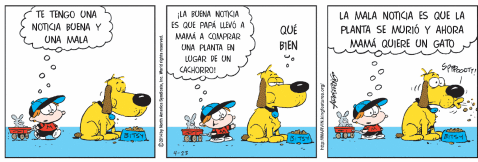 Fiction OCR: ¡LA BUENA NOTICIA ES QUE PAPÁ LLEVÓ A MAMÁ A COMPRAR TE TENGO UNA LA MALA NOTICIA ES QUE LA NOTICIA BUENA Y UNA MALA QUÉ PLANTA SE MURIÓ Y AHORA MAMÁ QUIERE UN GATO UNA PLANTA EN BIEN LUGAR DE UN CACHORRO! BITSY BITSY 4-13 Oz014by North America SyndicateInc. World rights reserved. http://MARVIN.kingfeatures.org/ ¡LA BUENA NOTICIA ES QUE PAPÁ LLEVÓ A MAMÁ A COMPRAR TE TENGO UNA LA MALA NOTICIA ES QUE LA NOTICIA BUENA Y UNA MALA QUÉ PLANTA SE MURIÓ Y AHORA MAMÁ QUIERE UN GATO UNA PLANTA EN BIEN LUGAR DE UN CACHORRO! BITSY BITSY 4-13 Oz014by North America SyndicateInc. World rights reserved. http://MARVIN.kingfeatures.org/