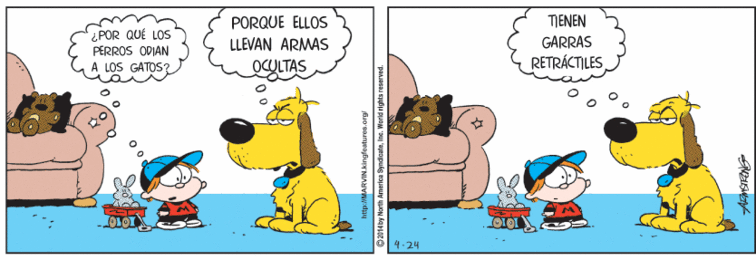 Fiction OCR: PORQUE ELLOS TENEN ¿POR QUÉ LOS PERROS ODIÁN À LOS GATOS? LLEVAN ARMÁS GARRAS OCULTAS RETRÁCTILES OLOT 4-24 2014by North America Syndicatee. World rights reserved. PORQUE ELLOS TENEN ¿POR QUÉ LOS PERROS ODIÁN À LOS GATOS? LLEVAN ARMÁS GARRAS OCULTAS RETRÁCTILES OLOT 4-24 2014by North America Syndicatee. World rights reserved.