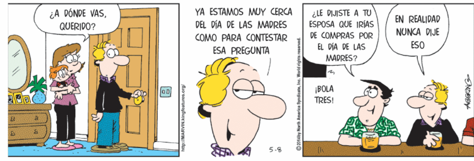 Humour OCR: ¿A DÓNDE VASQUERIDO? YA ESTAMOS MUY CERCA ¿LE DIJISTE A TU ESPOSA QUE IRÍAS DE COMPRAS POR EL DÍA DE LAS EN REALIDAD DEL DÍA DE LAS MADRES NUNCA DIJE COMO PARA CONTESTAR ESO ESA PREGUNTA MADRES ? ¡BOLA TRES! OD 5-8 p:/MARVIN.kingfeatures.org ¿A DÓNDE VASQUERIDO? YA ESTAMOS MUY CERCA ¿LE DIJISTE A TU ESPOSA QUE IRÍAS DE COMPRAS POR EL DÍA DE LAS EN REALIDAD DEL DÍA DE LAS MADRES NUNCA DIJE COMO PARA CONTESTAR ESO ESA PREGUNTA MADRES ? ¡BOLA TRES! OD 5-8 p:/MARVIN.kingfeatures.org