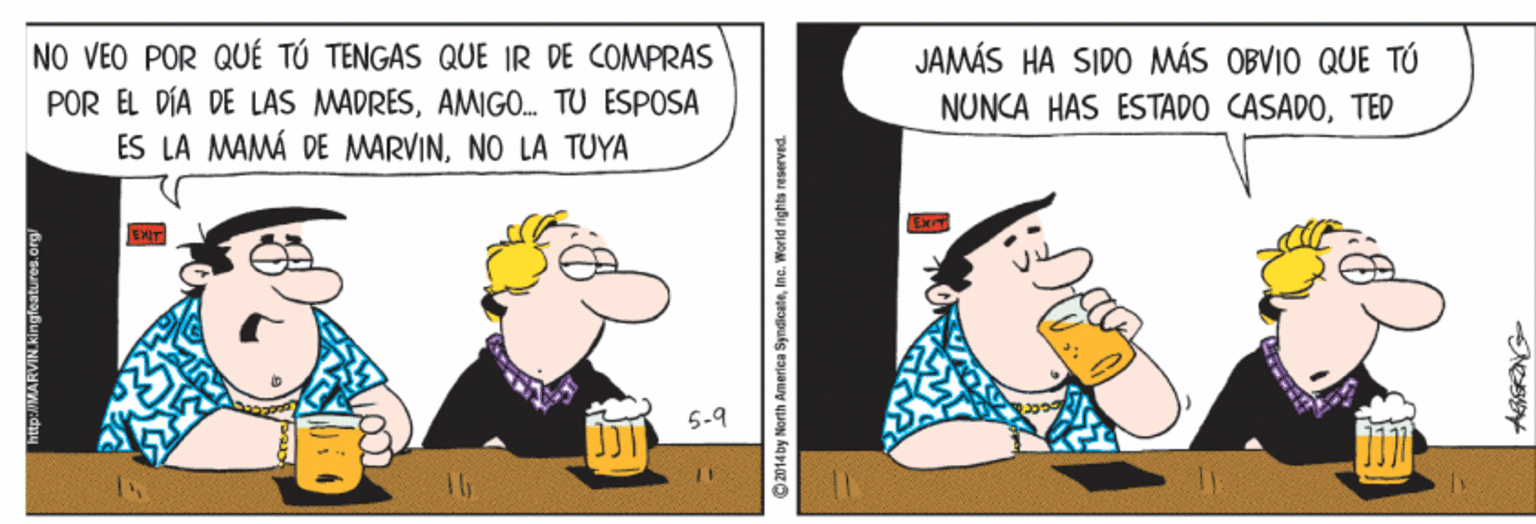 Conversation OCR: NO VEO POR QUÉ TÚ TENGAS QUE IR DE COMPRAS POR ÉL DÍA DE LAS MADRESAMIGO. TU ESPOSA ES LA MAMÁ DE MARVINNO LA TUYA JAMÁS HA SIDO MÁS OBVIO QUE TÚ NUNCA HAS ESTADO CASADOTED 5-9 tp://MARVIN.Kingfeatures.org NO VEO POR QUÉ TÚ TENGAS QUE IR DE COMPRAS POR ÉL DÍA DE LAS MADRESAMIGO. TU ESPOSA ES LA MAMÁ DE MARVINNO LA TUYA JAMÁS HA SIDO MÁS OBVIO QUE TÚ NUNCA HAS ESTADO CASADOTED 5-9 tp://MARVIN.Kingfeatures.org