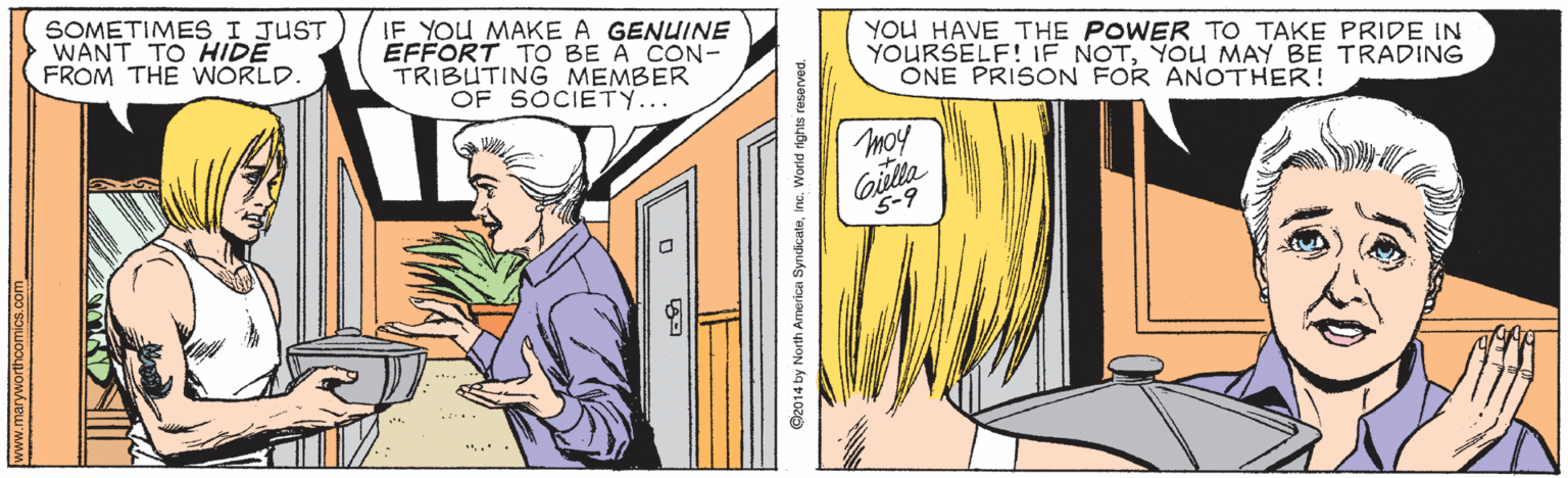 Art OCR: SOMETIMESI JUST WANT TO HIDE FROM THE WORLD. IF YOU MAKE A GENUINE EFFORT TO BE A CON- TRIBUTING MEMBER OF SOCIETY... YOU HAVE THE POWER TO TAKE PRIDE IN YOURSELF! IF NOTYOU MAY BE TRADING ONE PRISON FOR ANOTHER! moy Gilla 5-9 www.maryworthcomics.com G2014 by North America SyndicateInc. Worid rights reserved. SOMETIMESI JUST WANT TO HIDE FROM THE WORLD. IF YOU MAKE A GENUINE EFFORT TO BE A CON- TRIBUTING MEMBER OF SOCIETY... YOU HAVE THE POWER TO TAKE PRIDE IN YOURSELF! IF NOTYOU MAY BE TRADING ONE PRISON FOR ANOTHER! moy Gilla 5-9 www.maryworthcomics.com G2014 by North America SyndicateInc. Worid rights reserved.