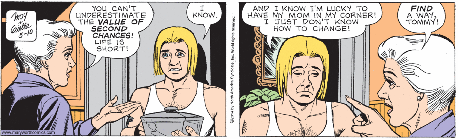 Organism OCR: YOu CAN'T UNDERESTIMATE THE VALUE OF SECOND CHANCES! LIFE 1S SHORT! AND I KNOW I'M LUCKY TO HAVE MY MOM IN MY CORNER! I JUST DON'T KNOW HOW TO CHANGE! hom Gilla FIND A WAYTOMMY! KNOW. 5-10 www.maryworthcomics.com ©2014 by North Amorica SyndicateInc. World rights reserved. YOu CAN'T UNDERESTIMATE THE VALUE OF SECOND CHANCES! LIFE 1S SHORT! AND I KNOW I'M LUCKY TO HAVE MY MOM IN MY CORNER! I JUST DON'T KNOW HOW TO CHANGE! hom Gilla FIND A WAYTOMMY! KNOW. 5-10 www.maryworthcomics.com ©2014 by North Amorica SyndicateInc. World rights reserved.