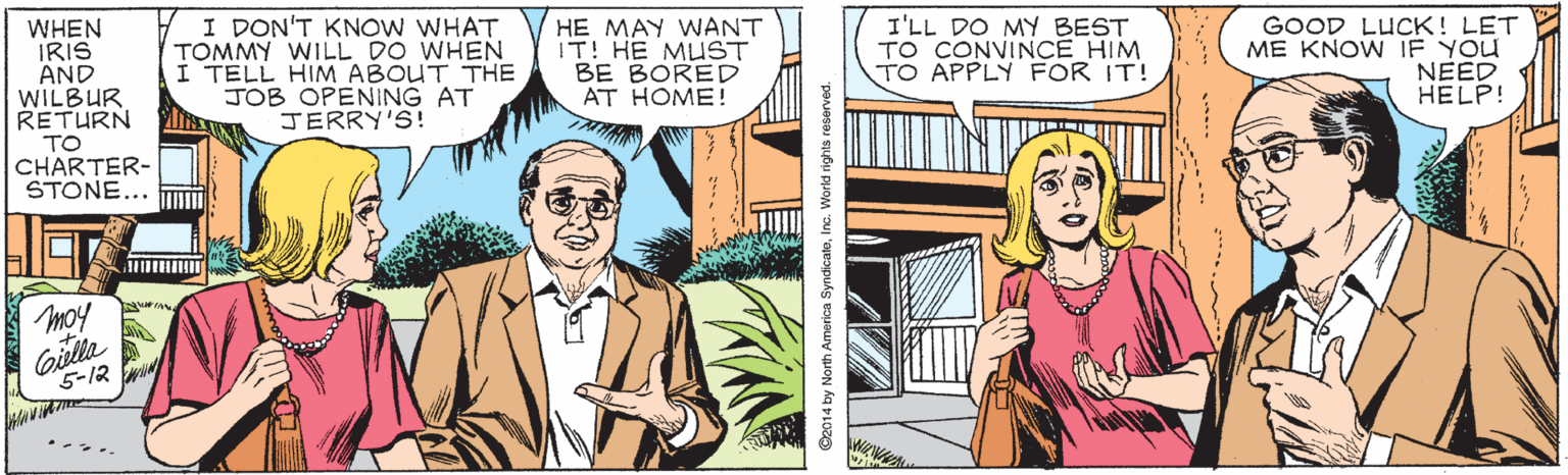 Art OCR: WHEN IRIS AND WILBUR RETURN Y I DON'T KNOW WHAT TOMMY WILL DO WHEN I TELL HIM ABOUT THE JOB OPENING AT JERRY'S! HE MAY WANT IT! HE MUST BE BORED AT HOME! I'LL DO MY BEST TO CONVINCE HIM TO APPLY FOR IT! GOOD LUCK! LET ME KNOW IF YOU NEED HELP! TO CHARTER- STONE... moy Giella 5-12 WHEN IRIS AND WILBUR RETURN Y I DON'T KNOW WHAT TOMMY WILL DO WHEN I TELL HIM ABOUT THE JOB OPENING AT JERRY'S! HE MAY WANT IT! HE MUST BE BORED AT HOME! I'LL DO MY BEST TO CONVINCE HIM TO APPLY FOR IT! GOOD LUCK! LET ME KNOW IF YOU NEED HELP! TO CHARTER- STONE... moy Giella 5-12