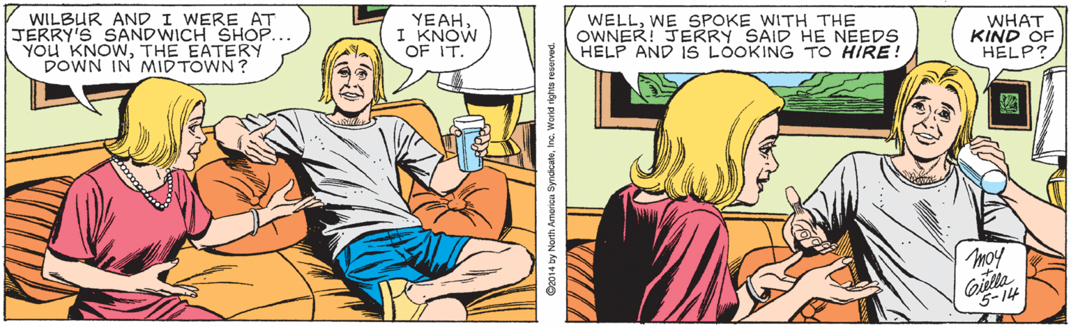 Comics OCR: WILBUR AND I WERE AT JERRY'S SANDWICH SHOP... YOU KNOWTHE EATERY DOWN IN MIDTOWN? YEAHI KNOW OF IT. WELLWE SPOKE WITH THE OWNER! JERRY SAID HE NEEDS HELP AND IS LOOKING TO HIRE! WHAT KIND OF HELP? moy Giulla 5-14 ©2014 by North Americu SyndicatoInc. World rights reserved. WILBUR AND I WERE AT JERRY'S SANDWICH SHOP... YOU KNOWTHE EATERY DOWN IN MIDTOWN? YEAHI KNOW OF IT. WELLWE SPOKE WITH THE OWNER! JERRY SAID HE NEEDS HELP AND IS LOOKING TO HIRE! WHAT KIND OF HELP? moy Giulla 5-14 ©2014 by North Americu SyndicatoInc. World rights reserved.