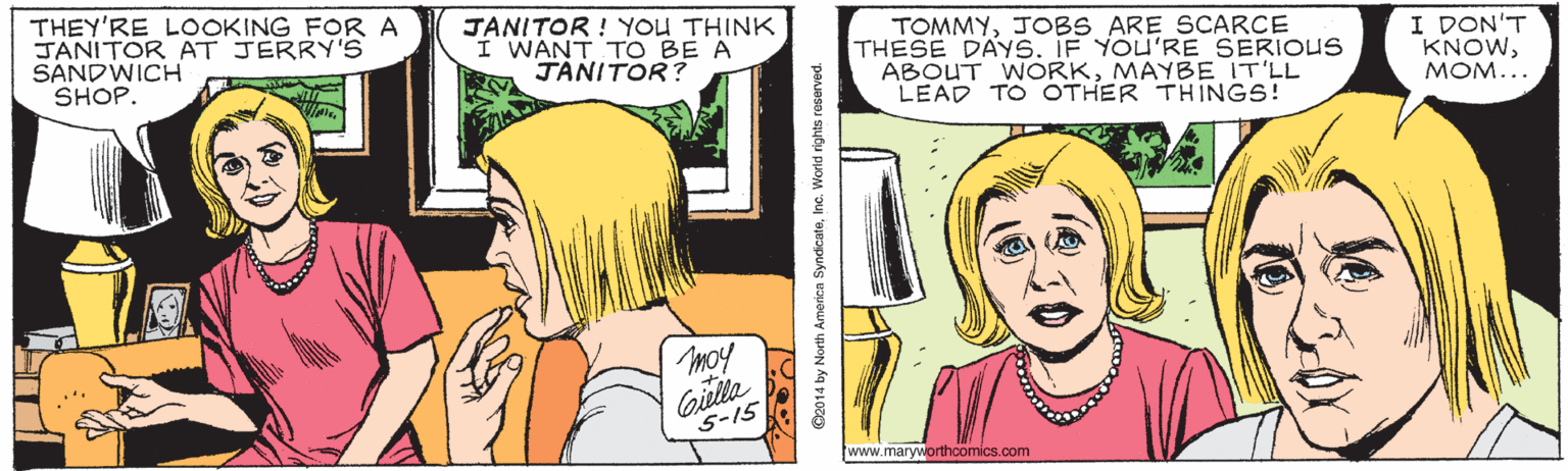 Font OCR: THEY'RE LOOKING FORA JANITOR AT JERRY'S SANDWICH SHOP. JANITOR ! YOU THINK I WANT TO BE A JANITOR? TOMMYJOBS ARE SCARCE THESE DAYS. IF YOU'RE SERIOUS ABOUT WORKMAYBE IT'LL LEAD TO OTHER THINGS! I DON'T KNOWMOM... moy Gilla 5-15 www.maryworthoomics.com O2014 by North Americn SyndcateInc. Worid rights reserved. THEY'RE LOOKING FORA JANITOR AT JERRY'S SANDWICH SHOP. JANITOR ! YOU THINK I WANT TO BE A JANITOR? TOMMYJOBS ARE SCARCE THESE DAYS. IF YOU'RE SERIOUS ABOUT WORKMAYBE IT'LL LEAD TO OTHER THINGS! I DON'T KNOWMOM... moy Gilla 5-15 www.maryworthoomics.com O2014 by North Americn SyndcateInc. Worid rights reserved.