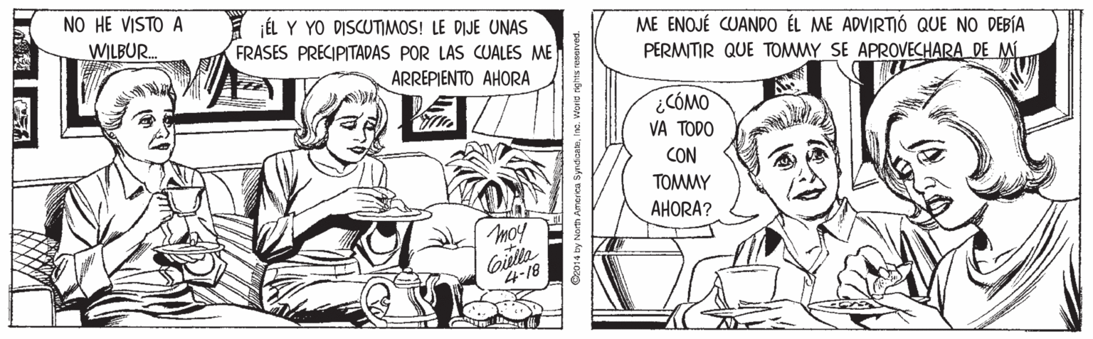 Publication OCR: NO HE VISTO A ÉL Y YO DISCUTIMOS! LE DIJE UNAS FRASES PRECIPITADAS POR LAS CUALES ME ME ENOJÉ CUANDO ÉL ME ADVIRTIÓ QUE NO DEBÍA PERMITIR QUE TOMMY SE APROVECHARA DE MI WILBUR. ARREPIENTO AHORA ¿CÓMO VA TODO CON TOMMY AHORA? moy Gulla 4-18 C2014 by Norh A NO HE VISTO A ÉL Y YO DISCUTIMOS! LE DIJE UNAS FRASES PRECIPITADAS POR LAS CUALES ME ME ENOJÉ CUANDO ÉL ME ADVIRTIÓ QUE NO DEBÍA PERMITIR QUE TOMMY SE APROVECHARA DE MI WILBUR. ARREPIENTO AHORA ¿CÓMO VA TODO CON TOMMY AHORA? moy Gulla 4-18 C2014 by Norh A