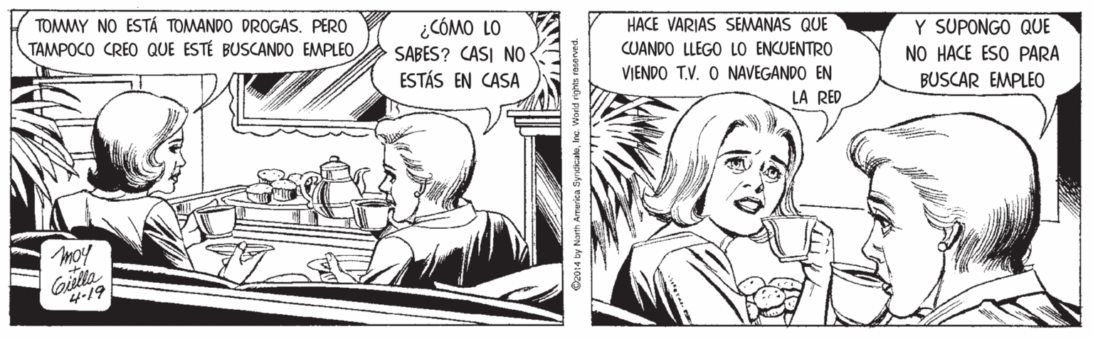 Line OCR: TOMMY NO ESTÁ TOMANDO DROGAS. PERO TAMPOCO CREO QUE ESTÉ BUSCANDO EMPLEO ¿CÓMO LO SABES? CASI NO ESTÁS EN CASA HACE VARIAS SEMANAS QUE CUANDO LLEGO LO ENCUENTRO Y SUPONGO QUE NO HACE ESO PARA VIENDO T.V. O NAVEGANDO EN BUSCAR EMPLEO LA RED moy Gilla 4-19 O2014 by North Armerica SyndkcaleInc. World rights rasorved. TOMMY NO ESTÁ TOMANDO DROGAS. PERO TAMPOCO CREO QUE ESTÉ BUSCANDO EMPLEO ¿CÓMO LO SABES? CASI NO ESTÁS EN CASA HACE VARIAS SEMANAS QUE CUANDO LLEGO LO ENCUENTRO Y SUPONGO QUE NO HACE ESO PARA VIENDO T.V. O NAVEGANDO EN BUSCAR EMPLEO LA RED moy Gilla 4-19 O2014 by North Armerica SyndkcaleInc. World rights rasorved.