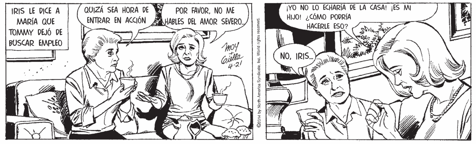 Jaw OCR: IRIS LE DICE A MARÍA QUE TOMMY DEJÓ DE QUIZÁ SEA HORA DE ENTRAR EN ACCIÓN POR FAVORNO ME ¡YO NO LO ECHARÍA DE LA CASA! ¡ES MI HIJO! ¿CÓMO PODRÍA HACERLE ESO? HABLES DEL AMOR SEVEROBUSCAR EMPLEO moy Gilla 4:21 NOIRIS. by North America SyndcateInc. World nghts reserved. IRIS LE DICE A MARÍA QUE TOMMY DEJÓ DE QUIZÁ SEA HORA DE ENTRAR EN ACCIÓN POR FAVORNO ME ¡YO NO LO ECHARÍA DE LA CASA! ¡ES MI HIJO! ¿CÓMO PODRÍA HACERLE ESO? HABLES DEL AMOR SEVEROBUSCAR EMPLEO moy Gilla 4:21 NOIRIS. by North America SyndcateInc. World nghts reserved.