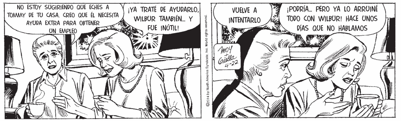 Style OCR: NO ESTOY SUGIRIENDO QUE ECHES A TOMMY DE TU CASA. CREO QUE ÉL NECESITA ¡YA TRATÉ DE AYUDARLOWILBUR TAMBIÉN. Y FUE INÚTIL! VUELVE A ¡PODRÍA. PERO YA LO ARRUINÉ TODO CON WILBUR! HACE UNOS DÍAS QUE NO HABLAMOS AYUDA EXTRA PARA OBTENER UN EMPLEO INTENTARLO moy Gilla 4-22 O2014 by North America Syrdicatehe. World nights resem NO ESTOY SUGIRIENDO QUE ECHES A TOMMY DE TU CASA. CREO QUE ÉL NECESITA ¡YA TRATÉ DE AYUDARLOWILBUR TAMBIÉN. Y FUE INÚTIL! VUELVE A ¡PODRÍA. PERO YA LO ARRUINÉ TODO CON WILBUR! HACE UNOS DÍAS QUE NO HABLAMOS AYUDA EXTRA PARA OBTENER UN EMPLEO INTENTARLO moy Gilla 4-22 O2014 by North America Syrdicatehe. World nights resem