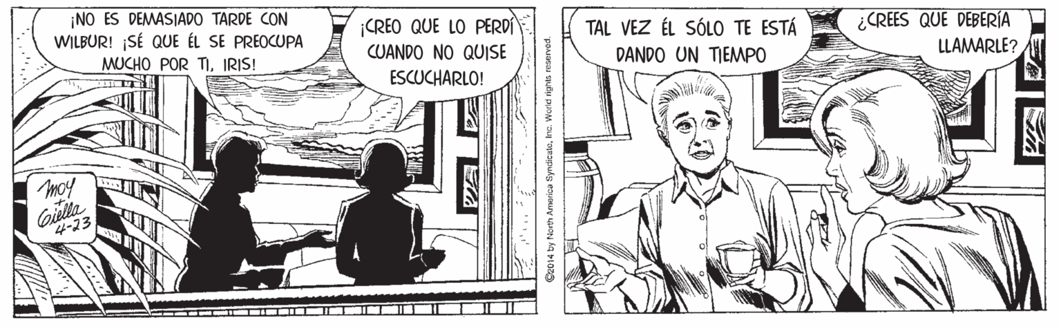 Line OCR: ¡NO ES DEMASIADO TARDE CON WILBUR! SÉ QUE ÉL SE PREOCUPA ¡CREO QUE LO PERDI TAL VEZ ÉL SÓLO TE ESTÁ ¿CREES QUE DEBERÍA LLAMARLE? MUCHO POR TIIRIS! CUANDO NO QUISE DANDO UN TIEMPO ESCUCHARLO! Gielta 4-23 Sz014 by North America fyndicuteInc. World rights reserves ¡NO ES DEMASIADO TARDE CON WILBUR! SÉ QUE ÉL SE PREOCUPA ¡CREO QUE LO PERDI TAL VEZ ÉL SÓLO TE ESTÁ ¿CREES QUE DEBERÍA LLAMARLE? MUCHO POR TIIRIS! CUANDO NO QUISE DANDO UN TIEMPO ESCUCHARLO! Gielta 4-23 Sz014 by North America fyndicuteInc. World rights reserves