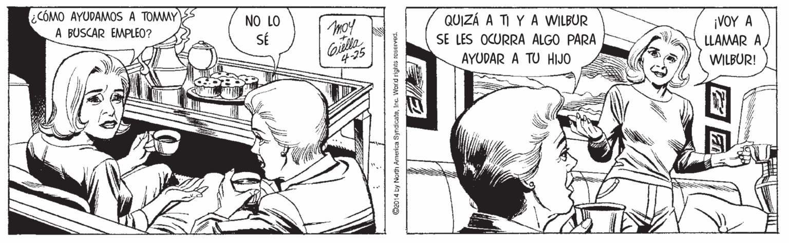 Style OCR: ¿CÓMO AYUDAMOS A TOMMY A BUSCAR EMPLEO? NO LO QUIZÁ A TI Y A WILBUR SÉ Gille 4-25 ¡VOY A LLAMAR A SE LES OCURRA ALGO PARA AYUDAR A TU HIJO WILBUR! C2014 by North America SyndicateInc. Worid rights rooerved. ¿CÓMO AYUDAMOS A TOMMY A BUSCAR EMPLEO? NO LO QUIZÁ A TI Y A WILBUR SÉ Gille 4-25 ¡VOY A LLAMAR A SE LES OCURRA ALGO PARA AYUDAR A TU HIJO WILBUR! C2014 by North America SyndicateInc. Worid rights rooerved.