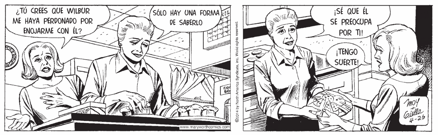 Line OCR: i TÚ CREES QUE WILBUR SÓLO HAY UNA FORMA DE SABERLO ME HAYA PERDONADO POR SÉ QUE ÉL SE PREOCUPA ENOJARME CON ÉL? POR TI! ¡TENGO SUERTE! moy Gilla 4-26 www.maryworthcomics com ©2014 by North America Syndicatainc. Workd rights reserved. i TÚ CREES QUE WILBUR SÓLO HAY UNA FORMA DE SABERLO ME HAYA PERDONADO POR SÉ QUE ÉL SE PREOCUPA ENOJARME CON ÉL? POR TI! ¡TENGO SUERTE! moy Gilla 4-26 www.maryworthcomics com ©2014 by North America Syndicatainc. Workd rights reserved.