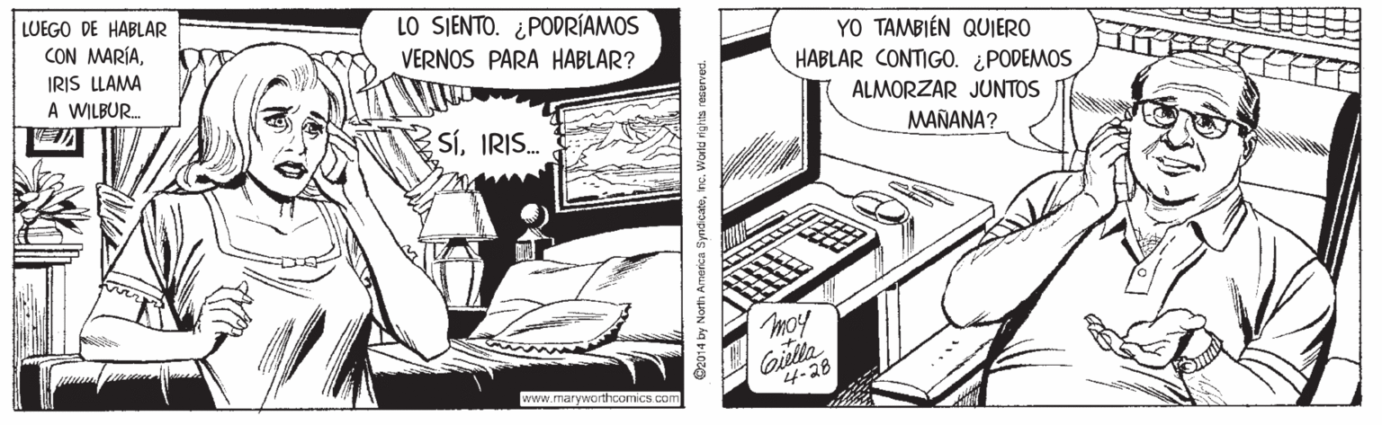 Drawing OCR: LUEGO DE HABLAR LO SJENTO. ¿PODRÍAMOS VERNOS PARA HABLAR? YO TAMBIÉN QUIERO HABLAR CONTIGO. ¿PODEMOS CON MARÍAIRIS LLAMA A WILBUR. ALMORZAR JUNTOS SíIRIS. MAÑANA? moy Gilla 4-28 www.maryworthoomics.com O2014 by North America Syndçatoinc. World righta reserved. LUEGO DE HABLAR LO SJENTO. ¿PODRÍAMOS VERNOS PARA HABLAR? YO TAMBIÉN QUIERO HABLAR CONTIGO. ¿PODEMOS CON MARÍAIRIS LLAMA A WILBUR. ALMORZAR JUNTOS SíIRIS. MAÑANA? moy Gilla 4-28 www.maryworthoomics.com O2014 by North America Syndçatoinc. World righta reserved.