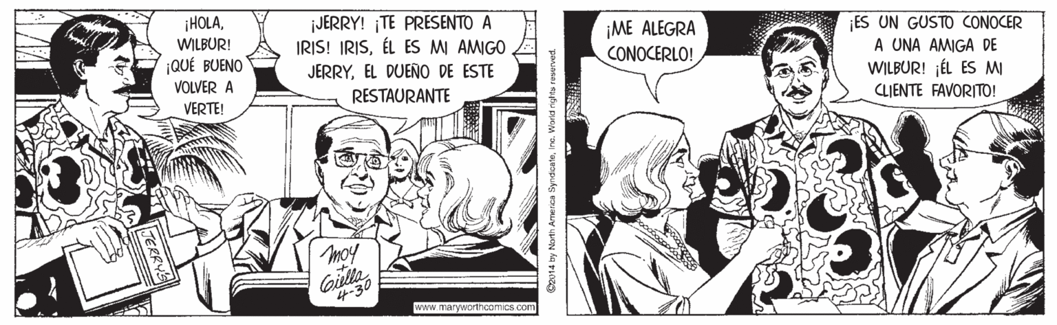 Art OCR: ¡HOLAWILBUR! ¡QUÉ BUENO ¡JERRY! TE PRESENTO A IRIS! IRISÉL ES MI AMIGO ¡ME ALEGRA CONOCERLO! ¡ES UN GUSTO CONOCER A UNA AMIGA DE WILBUR! ¡ÉL ES MI CLIENTE FAVORITO! JERRYEL DUEÑO DE ESTE VOLVER A RESTAURANTE VERTE! moy Gilley 4-30 www.maryworthcomics.com C2014 by North Ame rica SyndcateInc. World rights ¡HOLAWILBUR! ¡QUÉ BUENO ¡JERRY! TE PRESENTO A IRIS! IRISÉL ES MI AMIGO ¡ME ALEGRA CONOCERLO! ¡ES UN GUSTO CONOCER A UNA AMIGA DE WILBUR! ¡ÉL ES MI CLIENTE FAVORITO! JERRYEL DUEÑO DE ESTE VOLVER A RESTAURANTE VERTE! moy Gilley 4-30 www.maryworthcomics.com C2014 by North Ame rica SyndcateInc. World rights