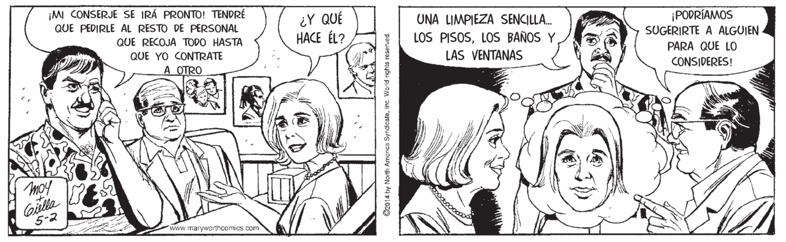 Jaw OCR: ¡MI CONSERJE SE IRÁ PRONTO! TENDRÉ ¿Y QUÉ HACE ÉL? QUE PEDIRLE AL RESTO DE PERSONAL UNA LIMPIEZA SENCILLA. ¡PODRÍAMOS SUGERIRTE A ALGUIEN QUE RECOJA TODO HASTA LOS PISOSLOS BAÑOS Y QUE YO CONTRATE A OTRO LAS VENTANAS PARA QUE LO CONSIDERES! moy Gilla 5-2 'www.maryworthcornics.com O2o14 by North Amcriaa Syndcateinc. Wo-ld righta r ¡MI CONSERJE SE IRÁ PRONTO! TENDRÉ ¿Y QUÉ HACE ÉL? QUE PEDIRLE AL RESTO DE PERSONAL UNA LIMPIEZA SENCILLA. ¡PODRÍAMOS SUGERIRTE A ALGUIEN QUE RECOJA TODO HASTA LOS PISOSLOS BAÑOS Y QUE YO CONTRATE A OTRO LAS VENTANAS PARA QUE LO CONSIDERES! moy Gilla 5-2 'www.maryworthcornics.com O2o14 by North Amcriaa Syndcateinc. Wo-ld righta r