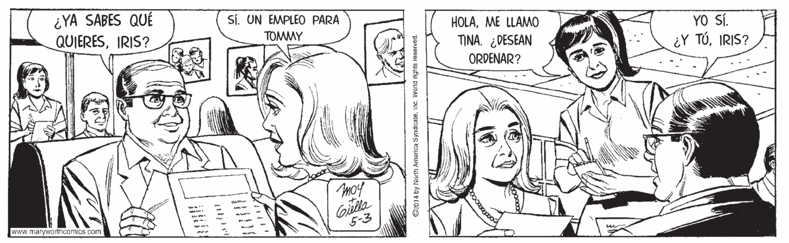 Ear OCR: ¿YA SABES QUÉ QUIERESIRIS? SÍ. UN EMPLEO PARA HOLAME LLAMO TINA. ¿DESEAN TOMMY YO SÍ. ¿Y TÚIRIS? ORDENAR? moy Gilla 5-3 www.maryworthcomics com! Ö2014 by North Amarica SyndicateInc. World rights reserved. ¿YA SABES QUÉ QUIERESIRIS? SÍ. UN EMPLEO PARA HOLAME LLAMO TINA. ¿DESEAN TOMMY YO SÍ. ¿Y TÚIRIS? ORDENAR? moy Gilla 5-3 www.maryworthcomics com! Ö2014 by North Amarica SyndicateInc. World rights reserved.