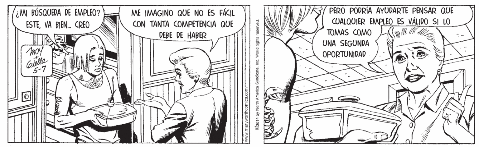 Sleeve OCR: ¿MI BÚSQUEDA DE EMPLEO? ESTEVA BIEN. CREO ME IMAGINO QUE NO ES FÁCIL CON TANTA COMPETENCIA QUE PERO PODRÍA AYUDARTE PENSAR QUE CUALQUIER EMPLEO ES VÁLIDO SI LO TOMAS COMO DEBE DE HABER moy UNA SEGUNDA OPORTUNIDAD 5-7 C2014 by North America SyndcateIna. Worid righta reserved. ¿MI BÚSQUEDA DE EMPLEO? ESTEVA BIEN. CREO ME IMAGINO QUE NO ES FÁCIL CON TANTA COMPETENCIA QUE PERO PODRÍA AYUDARTE PENSAR QUE CUALQUIER EMPLEO ES VÁLIDO SI LO TOMAS COMO DEBE DE HABER moy UNA SEGUNDA OPORTUNIDAD 5-7 C2014 by North America SyndcateIna. Worid righta reserved.