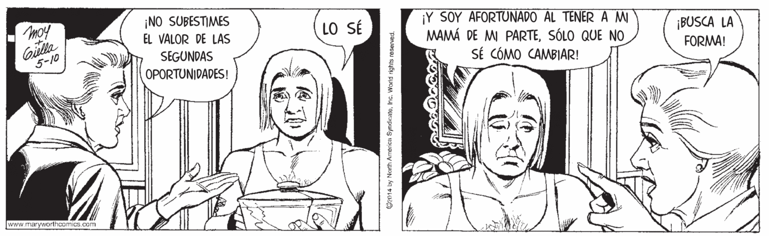 Organism OCR: ¡NO SUBESTIMES ¡Y SOY AFORTUNADO AL TENER A MI MAMÁ DE M PARTESÓLO QUE NO SÉ CÓMO CAMBIAR! LO SÉ Giella 5-10 EL VALOR DE LAS ¡BUSCA LA SEGUNDAS FORMA! OPORTUNIDADES! www.maryworthcomics.com Ce014 ly North Amrerica SyndicateInc. World rights reserved. ¡NO SUBESTIMES ¡Y SOY AFORTUNADO AL TENER A MI MAMÁ DE M PARTESÓLO QUE NO SÉ CÓMO CAMBIAR! LO SÉ Giella 5-10 EL VALOR DE LAS ¡BUSCA LA SEGUNDAS FORMA! OPORTUNIDADES! www.maryworthcomics.com Ce014 ly North Amrerica SyndicateInc. World rights reserved.