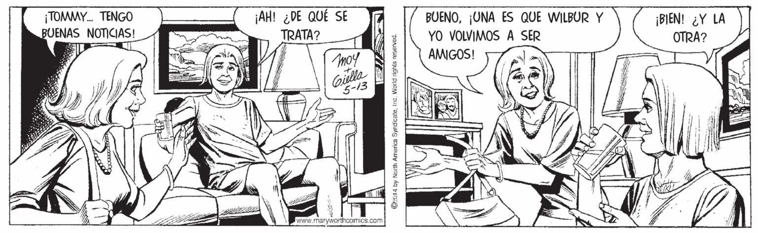 Sharing OCR: ¡TOMMY. TENGO BUENAS NOTICIAS! ¡AH! ¿DE QUÉ SE TRATA? BUENO¡UNA ES QUE WILBUR Y YO VOLVIMOS A SER AMIGOS! ¡BIEN! ¿Y LA OTRA? moy Gilla 5-13 www.maryworthoomics.com C14 by North Amorica SyndicateInt. World rights reserved. ¡TOMMY. TENGO BUENAS NOTICIAS! ¡AH! ¿DE QUÉ SE TRATA? BUENO¡UNA ES QUE WILBUR Y YO VOLVIMOS A SER AMIGOS! ¡BIEN! ¿Y LA OTRA? moy Gilla 5-13 www.maryworthoomics.com C14 by North Amorica SyndicateInt. World rights reserved.