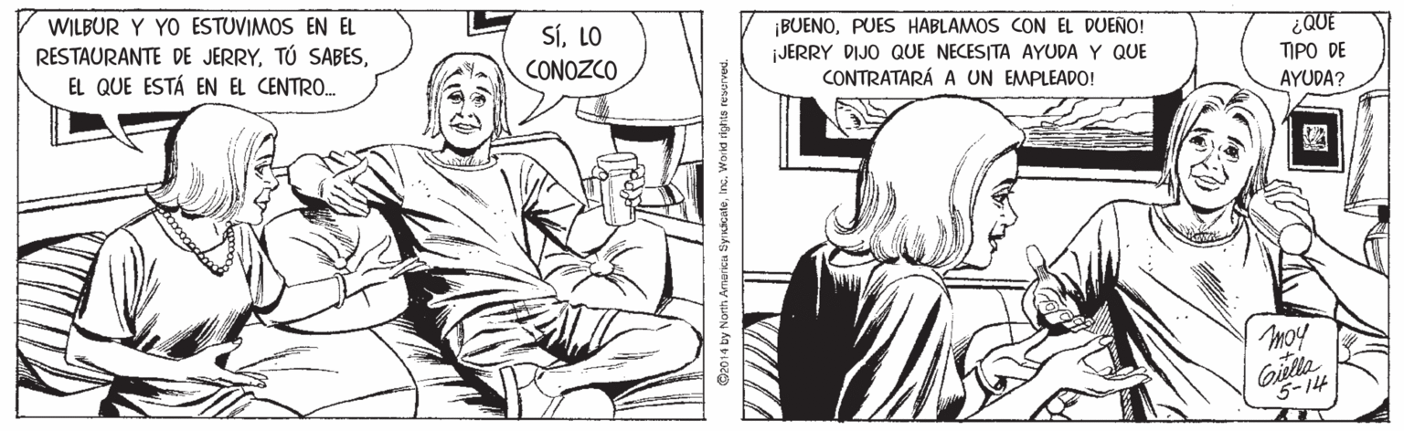 Gesture OCR: WILBUR Y YO ESTUVIMOS EN EL RESTAURANTE DE JERRYEL QUE ESTÁ EN EL CENTRO. SÍLO ¡BUENOPUES HABLAMOS CON EL DUEÑO! jJERRY DIJO QUE NECESITA AYUDA Y QUE CONTRATARÁ A UN EMPLEADO! QUE ??? D? AYUDA? CONOZCO moy Gilla 5-14 ©2014 by North Amarica Syrnicateinc. Woind rights reserved. WILBUR Y YO ESTUVIMOS EN EL RESTAURANTE DE JERRYTÚ SABESEL QUE ESTÁ EN EL CENTRO. SÍLO ¡BUENOPUES HABLAMOS CON EL DUEÑO! jJERRY DIJO QUE NECESITA AYUDA Y QUE CONTRATARÁ A UN EMPLEADO! QUE ??? D? AYUDA? CONOZCO moy Gilla 5-14 ©2014 by North Amarica Syrnicateinc. Woind rights reserved.