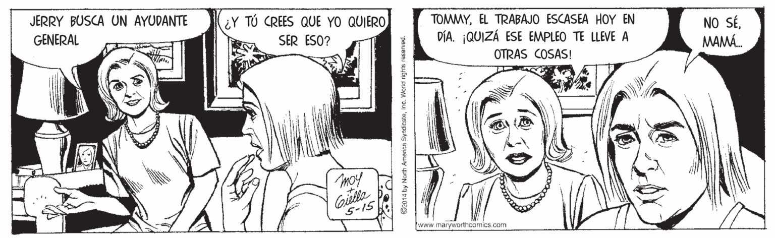 Gesture OCR: JERRY BUSCA UN AYUDANTE ¿Y TÚ CREES QUE YO QUIERO GENERAL TOMMYEL TRABAJO ESCASEA HOY EN NO SÉMAMÁ. SER ESO? DÍA. QUIZÁ ESE EMPLEO TE LLEVE A OTRAS COSAS! moy Gila S-15 www.maryworthcomics.com O2014 by North America SyndicateIne. Worid rights raserved. JERRY BUSCA UN AYUDANTE ¿Y TÚ CREES QUE YO QUIERO GENERAL TOMMYEL TRABAJO ESCASEA HOY EN NO SÉMAMÁ. SER ESO? DÍA. QUIZÁ ESE EMPLEO TE LLEVE A OTRAS COSAS! moy Gila S-15 www.maryworthcomics.com O2014 by North America SyndicateIne. Worid rights raserved.