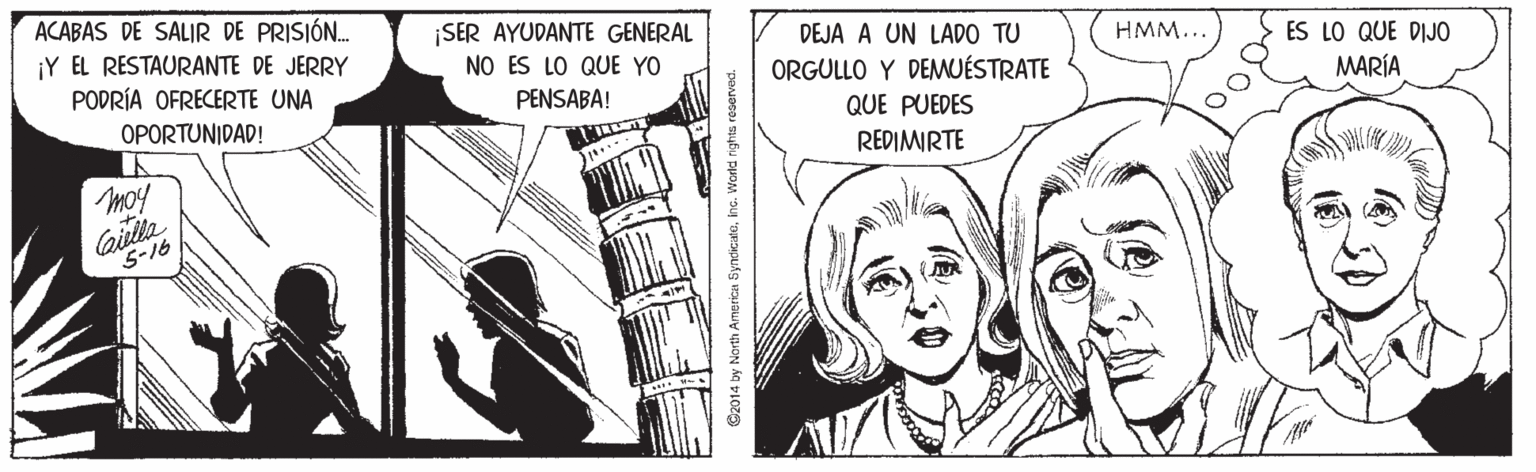 Illustration OCR: ACABAS DE SALIR DE PRISIÓ. ¡Y EL RESTAURANTE DE JERRY PODRÍA OFRECERTE UNA ¡SER AYUDANTE GENERAL DEJA A UN LADO TU HMM... ES LO QUE DIJO NO ES LO QUE YO ORGULLO Y DEMUÉSTRATE PENSABA! MARÍA OPORTUNIDAD! QUE PUEDES REDIMIRTE moy Cailla S-16 Gz014 by North America SyndicateInc. World nights reserved. ACABAS DE SALIR DE PRISIÓ. ¡Y EL RESTAURANTE DE JERRY PODRÍA OFRECERTE UNA ¡SER AYUDANTE GENERAL DEJA A UN LADO TU HMM... ES LO QUE DIJO NO ES LO QUE YO ORGULLO Y DEMUÉSTRATE PENSABA! MARÍA OPORTUNIDAD! QUE PUEDES REDIMIRTE moy Cailla S-16 Gz014 by North America SyndicateInc. World nights reserved.