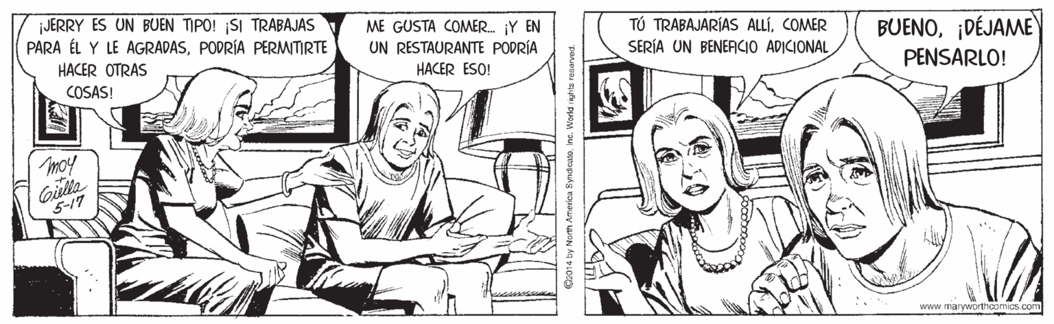 Finger OCR: JERRY ES UN BUEN TIPO! SI TRABAJAS PARA ÉL Y LE AGRADASPODRÍA PERMITIRTE ME GUSTA COMER. ¡Y EN UN RESTAURANTE PODRÍA TÚ TRABAJARÍAS ALLÍCOMER SERÍA UN BENERCIO ADICIONAL BUENO¡DÉJAME PENSARLO! HACER OTRAS HACER ESO! COSAS! moy Gilla 5-17 www.maryworthcomics.com O2014 by North America SyndicatoIne. World riyhts resarved. JERRY ES UN BUEN TIPO! SI TRABAJAS PARA ÉL Y LE AGRADASPODRÍA PERMITIRTE ME GUSTA COMER. ¡Y EN UN RESTAURANTE PODRÍA TÚ TRABAJARÍAS ALLÍCOMER SERÍA UN BENERCIO ADICIONAL BUENO¡DÉJAME PENSARLO! HACER OTRAS HACER ESO! COSAS! moy Gilla 5-17 www.maryworthcomics.com O2014 by North America SyndicatoIne. World riyhts resarved.