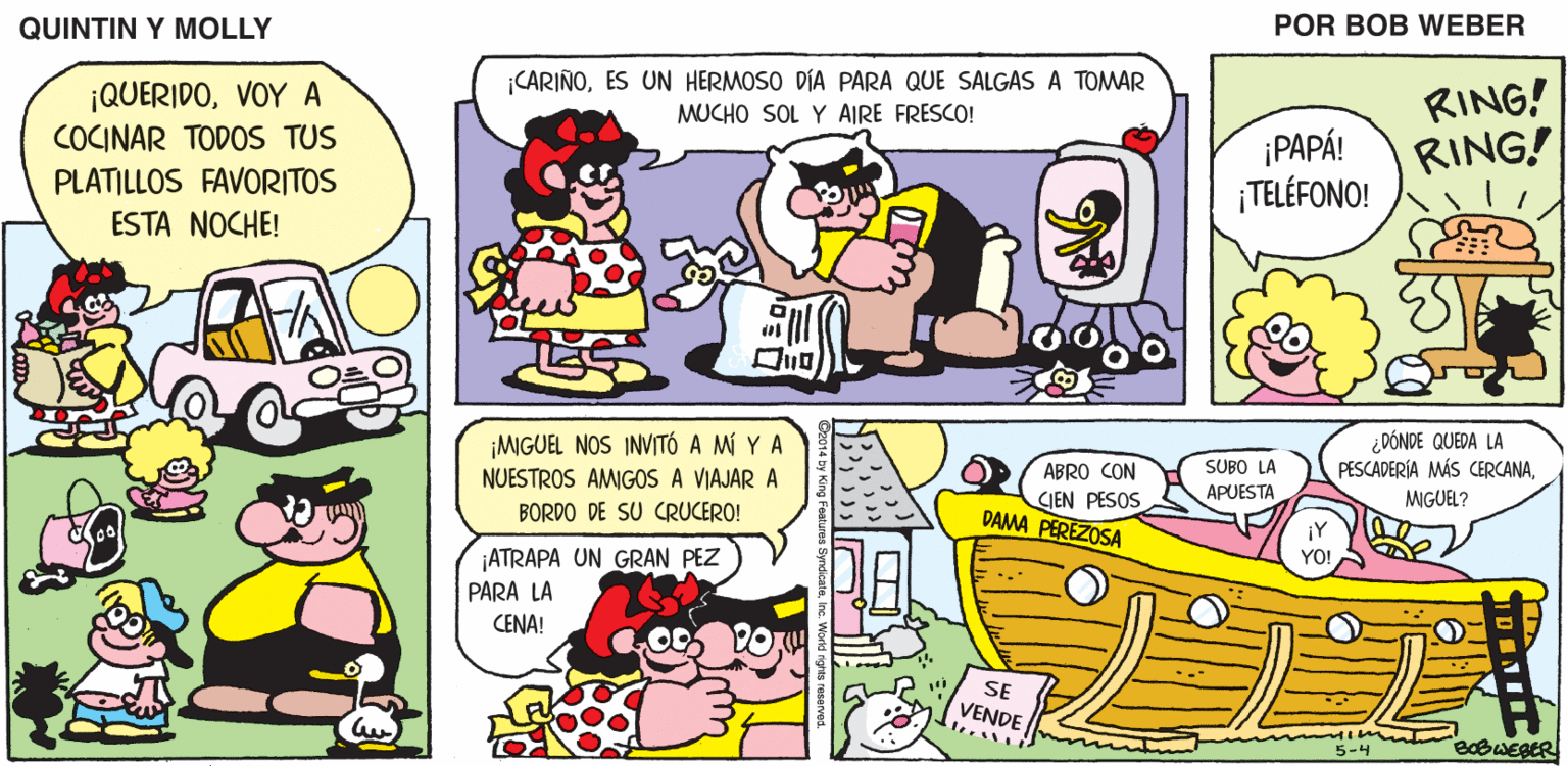 Font OCR: QUINTIN Y MOLLY POR BOB WEBER CARIÑOES UN HERMOSO DÍA PARA QUE SALGAS A TOMAR MUCHO SOL Y AIRE FRESCO! ¡QUERIDOVOY A COCINAR TODOS TUS PLATILLOS FAVORITOS ESTA NOCHE! ¡PAPÁ! ¡TELÉFONO! RING! RING! ¡MIGUEL NOS INVITÓ A MÍ Y A NUESTROS AMIGOS A VIAJAR A BORDO DE SU CRUCERO! ¿ DÓNDE QUEDA LA PESCADERÍA MÁS CERCANAABRO CON SUBO LA APUESTA MGUEL? CIEN PESOS DAMA PEREZOSA ¡Y ¡ATRAPA UN GRAN PEZ PARA LA CENA! YO! SE VENDE BOBWEBER 5-4 QUINTIN Y MOLLY POR BOB WEBER CARIÑOES UN HERMOSO DÍA PARA QUE SALGAS A TOMAR MUCHO SOL Y AIRE FRESCO! ¡QUERIDOVOY A COCINAR TODOS TUS PLATILLOS FAVORITOS ESTA NOCHE! ¡PAPÁ! ¡TELÉFONO! RING! RING! ¡MIGUEL NOS INVITÓ A MÍ Y A NUESTROS AMIGOS A VIAJAR A BORDO DE SU CRUCERO! ¿ DÓNDE QUEDA LA PESCADERÍA MÁS CERCANAABRO CON SUBO LA APUESTA MGUEL? CIEN PESOS DAMA PEREZOSA ¡Y ¡ATRAPA UN GRAN PEZ PARA LA CENA! YO! SE VENDE BOBWEBER 5-4