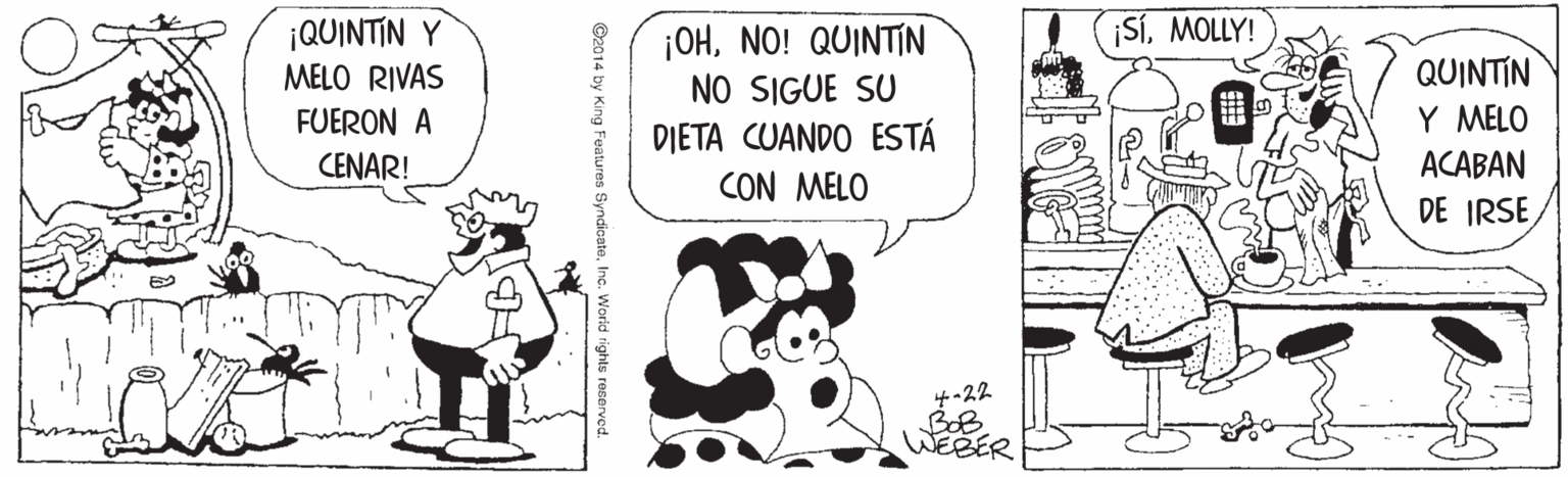 Comic book OCR: ¡QUINTIN Y SíMOLLY! ¡OHNO! QUINTIN NO SIGUE SU QUINTIN Y MELO MELO RIVAS FUERON A DIETA CUANDO ESTÁ CON MELO CENAR! ACABAN DE IRSE -22 ?ER ©2014 by King Features SyndicateInc. Worid rights reserve ¡QUINTIN Y SíMOLLY! ¡OHNO! QUINTIN NO SIGUE SU QUINTIN Y MELO MELO RIVAS FUERON A DIETA CUANDO ESTÁ CON MELO CENAR! ACABAN DE IRSE -22 ? ER ©2014 by King Features SyndicateInc. Worid rights reserve