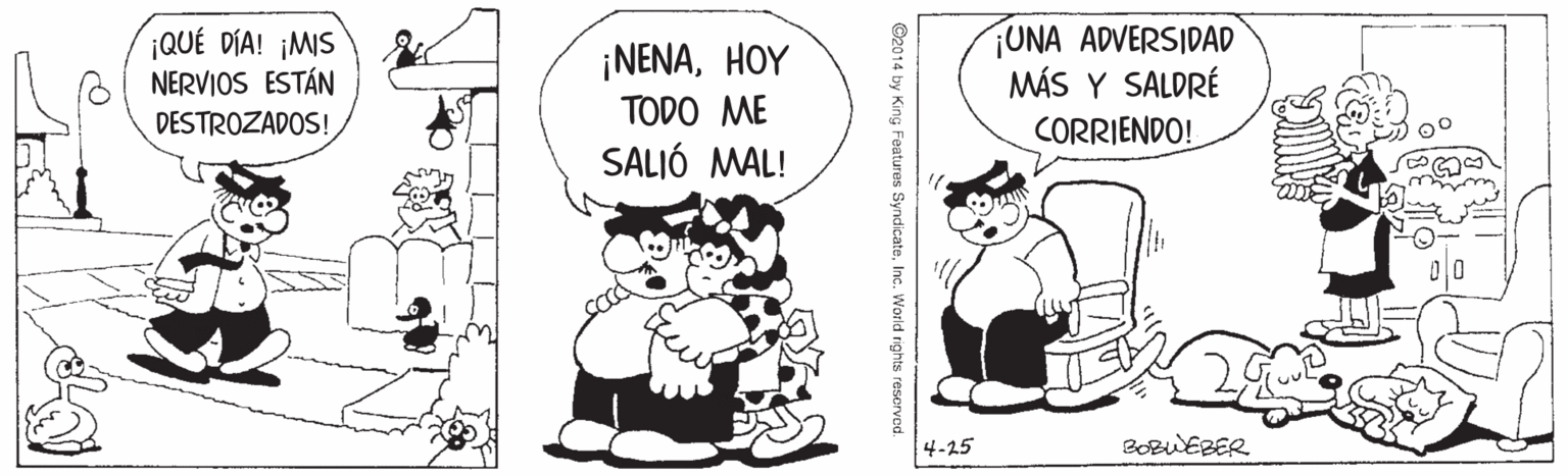 Font OCR: ¡QUÉ DÍA! ¡MIS NERVIOS ESTÁN ¡UNA ADVERSIDAD MÁS Y SALDRÉ CORRIENDO! ¡NENAHOY DESTROZADOS! TODO ME SALIÓ MAL! 4-25 BOBWEBER ©2014 by King Features SyndicateInc. World rights resorved ¡QUÉ DÍA! ¡MIS NERVIOS ESTÁN ¡UNA ADVERSIDAD MÁS Y SALDRÉ CORRIENDO! ¡NENAHOY DESTROZADOS! TODO ME SALIÓ MAL! 4-25 BOBWEBER ©2014 by King Features SyndicateInc. World rights resorved