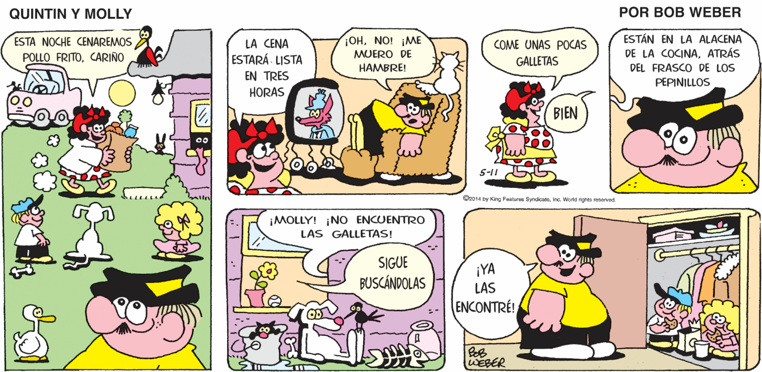 Yellow OCR: QUINTIN Y MOLLY POR BOB WEBER OHNO! ¡ME ESTÁN EN LA ALACENA ESTA NOCHE CENAREMOS POLLO FRITOCARIÑO LA CENA COME UNAS POCAS DE LA COCINAATRÁS ESTARÁ- LISTA MUERO DE HAMBRE! GALLETAS DEL FRASCO DE LOS EN TRES PEPINILLOS HORAS BIEN 5-11 C2014 by King Featuree SyndicateInc. World rightn enorved. ¡MOLLY! NO ENCUENTRO LAS GALLETAS! SIGUE BUSCÁNDOLAS ¡YA LAS ENCONTRÉ! WEBER : .. DY QUINTIN Y MOLLY POR BOB WEBER OHNO! ¡ME ESTÁN EN LA ALACENA ESTA NOCHE CENAREMOS POLLO FRITOCARIÑO LA CENA COME UNAS POCAS DE LA COCINAATRÁS ESTARÁ- LISTA MUERO DE HAMBRE! GALLETAS DEL FRASCO DE LOS EN TRES PEPINILLOS HORAS BIEN 5-11 C2014 by King Featuree SyndicateInc. World rightn enorved. ¡MOLLY! NO ENCUENTRO LAS GALLETAS! SIGUE BUSCÁNDOLAS ¡YA LAS ENCONTRÉ! WEBER : .. DY