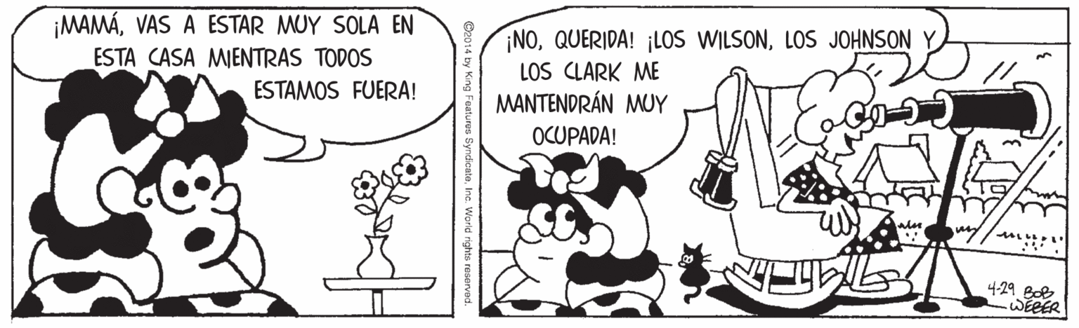 Drawing OCR: ¡MAMÁVAS A ESTAR MUY SOLA EN ESTA CASA MIENTRAS TODOS ESTAMOS FUERA! ¡NOLOS JOHNSON Y LOS CLARK ME MANTENDRÁN MUY OCUPADA! 429 Boe WEEER ndicateInc. World rights reserved. ¡MAMÁVAS A ESTAR MUY SOLA EN ESTA CASA MIENTRAS TODOS ESTAMOS FUERA! ¡NOQUERIDA! ¡LOS WILSONLOS JOHNSON Y LOS CLARK ME MANTENDRÁN MUY OCUPADA! 429 Boe WEEER ndicateInc. World rights reserved.