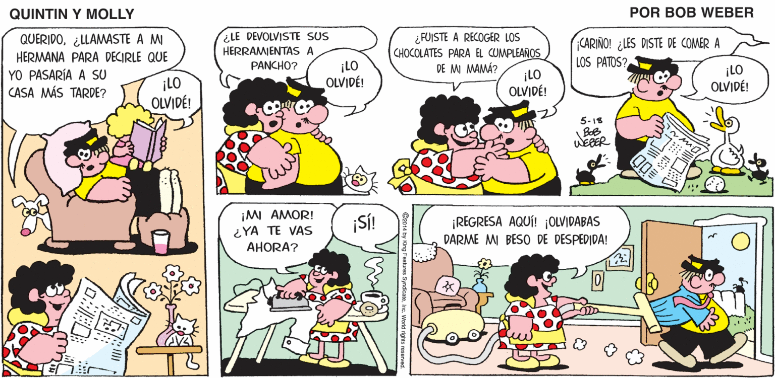 Sharing OCR: QUINTIN Y MOLLY POR BOB WEBER LE DEVOLVISTE SUS QUERIDO¿LLAMASTE A MI HERMANA PARA DECIRLE QUE YO PASARÍA A SU CASA MÁS TARDE? ¿ FUISTE A RECOGER LOS CHOCOLATES PARA EL CUMPLEAÑOS DE MI MAMÁ? CARIÑO! ¿LES DISTE DE COMER A HERRAMIENTAS A PANCHO? LOS PATOS? ¡LO OLVIDÉ! ¡LO OLVIDÉ! ¡LO OLVIDÉ! ¡LO OLVIDÉ! 5-18 WEBER ¡MI AMOR! ¡SÍ! ¡REGRESA AQUÍ! ¡OLVIDABAS ¿YA TE VAS AHORA? DARME MI BESO DE DESPEDIDA! QUINTIN Y MOLLY POR BOB WEBER LE DEVOLVISTE SUS QUERIDO¿LLAMASTE A MI HERMANA PARA DECIRLE QUE YO PASARÍA A SU CASA MÁS TARDE? ¿ FUISTE A RECOGER LOS CHOCOLATES PARA EL CUMPLEAÑOS DE MI MAMÁ? CARIÑO! ¿LES DISTE DE COMER A HERRAMIENTAS A PANCHO? LOS PATOS? ¡LO OLVIDÉ! ¡LO OLVIDÉ! ¡LO OLVIDÉ! ¡LO OLVIDÉ! 5-18 WEBER ¡MI AMOR! ¡SÍ! ¡REGRESA AQUÍ! ¡OLVIDABAS ¿YA TE VAS AHORA? DARME MI BESO DE DESPEDIDA!
