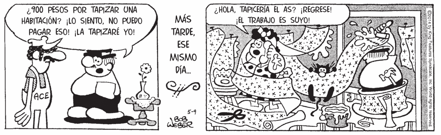Rectangle OCR: ¿ 900 PESOS POR TAPIZAR UNA HABITACIÓN? ¡LO SJENTONO PUED0 PAGAR ESO! ¡LA TAPIZARÉ YO! ¿ HOLATAPICERÍA EL AS? ¡REGRESE! EL TRABAJO ES SUYO! MÁS TARDEESE MISMO DÍA. ACE 5-9 WEBER ng Features SyndicateInc. World rights reserved ¿ 900 PESOS POR TAPIZAR UNA HABITACIÓN? ¡LO SJENTONO PUED0 PAGAR ESO! ¡LA TAPIZARÉ YO! ¿ HOLATAPICERÍA EL AS? ¡REGRESE! EL TRABAJO ES SUYO! MÁS TARDEESE MISMO DÍA. ACE 5-9 WEBER ng Features SyndicateInc. World rights reserved