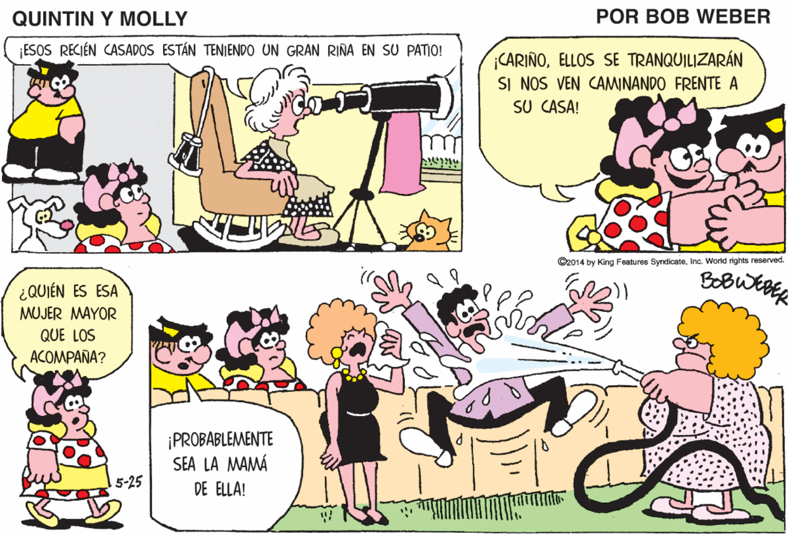 Yellow OCR: QUINTIN Y MOLLY POR BOB WEBER ESOS RECIÉN CASADOS ESTÁN TENIENDO UN GRAN RIÑA EN SU PATIO! ¡QUERIDO! ¡TENEMOS A UNOS RECIÉN CASADOS CARIÑOELLOS SE TRANQUILIZARÁN SI NOS VEN CAMINANDO FRENTE A SU CASA! VIVIENDO EN NUESTRA CALLE! O2014 by King Features SndicateInc. Warkd rights renerved. ¡QUÉ BoB QUIÉN ES ESA MUJER MAYOR QUE LOS ACOMPAÑA? BIEN! ¡PROBABLEMENTE SEA LA MAMÁ 5-25 DE ELLA! QUINTIN Y MOLLY POR BOB WEBER ESOS RECIÉN CASADOS ESTÁN TENIENDO UN GRAN RIÑA EN SU PATIO! ¡QUERIDO! ¡TENEMOS A UNOS RECIÉN CASADOS CARIÑOELLOS SE TRANQUILIZARÁN SI NOS VEN CAMINANDO FRENTE A SU CASA! VIVIENDO EN NUESTRA CALLE! O2014 by King Features SndicateInc. Warkd rights renerved. ¡QUÉ BoB QUIÉN ES ESA MUJER MAYOR QUE LOS ACOMPAÑA? BIEN! ¡PROBABLEMENTE SEA LA MAMÁ 5-25 DE ELLA!