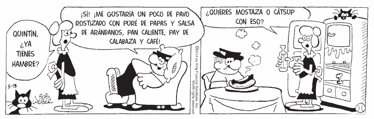 Mammal OCR: ¿QUIERES MOSTAZA O CÁTSUP CON ESO? SI! ¡ME GUSTARÍA UN POCO DE PAVO ROSTIZADO CON PURÉ DE PAPAS Y SALSA DE ARÁNDANOSPAY DE CALABAZA Y CAFÉ! QUINTIN¿YA TIENES HAMBRE? 5-13 ESER ¿QUIERES MOSTAZA O CÁTSUP CON ESO? SI! ¡ME GUSTARÍA UN POCO DE PAVO ROSTIZADO CON PURÉ DE PAPAS Y SALSA DE ARÁNDANOSPAN CALIENTEPAY DE CALABAZA Y CAFÉ! QUINTIN¿YA TIENES HAMBRE? 5-13 ESER