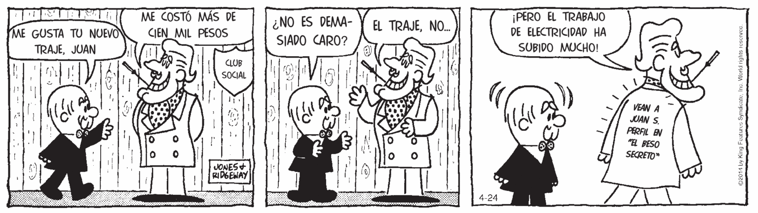 Standing OCR: ME COSTÓ MÁS DE CIEN MIL PESOS ¿NO ES DEMA- SIADO CARO? ¡PERO EL TRABAJO DE ELECTRICIDAD HA SUBIDO MUCHO! EL TRAJENO. ME GUSTA TU NUEVO TRAJEJUAN CLUB SOCIAL VEAN A JUAN S. PERFIL EN "EL PESO SECRETO" VONES+ DGEWAY 4-24 ME COSTÓ MÁS DE CIEN MIL PESOS ¿NO ES DEMA- SIADO CARO? ¡PERO EL TRABAJO DE ELECTRICIDAD HA SUBIDO MUCHO! EL TRAJENO. ME GUSTA TU NUEVO TRAJEJUAN CLUB SOCIAL VEAN A JUAN S. PERFIL EN "EL PESO SECRETO" VONES+ DGEWAY 4-24