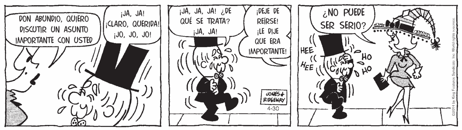 Monochrome OCR: DON ABUNDIOQUIERO DISCUTIR UN ASUNTO IMPORTANTE CON USTED jJAJA! ¡CLAROQUERIDA! ¡JOJO! JAJA! ¿DE QUÉ SE TRATA? ¡JAJA! ¡DEJE DE REÍRSE! ¿NO PUEDE SER SERIO? ¡LE DIJE QUE ERA IMPORTANTE! HEE HEE JONES+ RIDGEWAY 4-30 DON ABUNDIOQUIERO DISCUTIR UN ASUNTO IMPORTANTE CON USTED jJAJA! ¡CLAROQUERIDA! ¡JOJO! JAJA! ¿DE QUÉ SE TRATA? ¡JAJA! ¡DEJE DE REÍRSE! ¿NO PUEDE SER SERIO? ¡LE DIJE QUE ERA IMPORTANTE! HEE HEE JONES+ RIDGEWAY 4-30