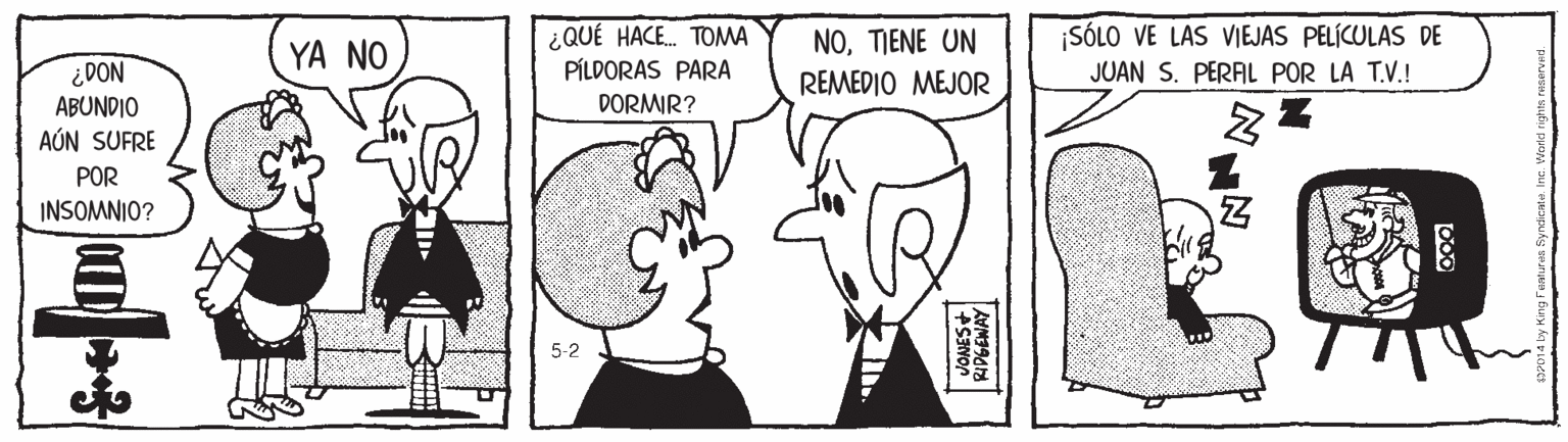 Happy OCR: ¿QUÉ HACE. TOMA PÍLDORAS PARA NOTIENE UN REMEDIO MEJOR SÓLO VE LAS VIEJAS PELÍCULAS DE JUAN S. PERAL POR LA T.V.! YA NO ¿DON ABUNDIO AÚN SUFRE DORMIR? POR INSOMNIO? 5-2 ¿QUÉ HACE. TOMA PÍLDORAS PARA NOTIENE UN REMEDIO MEJOR SÓLO VE LAS VIEJAS PELÍCULAS DE JUAN S. PERAL POR LA T.V.! YA NO ¿DON ABUNDIO AÚN SUFRE DORMIR? POR INSOMNIO? 5-2