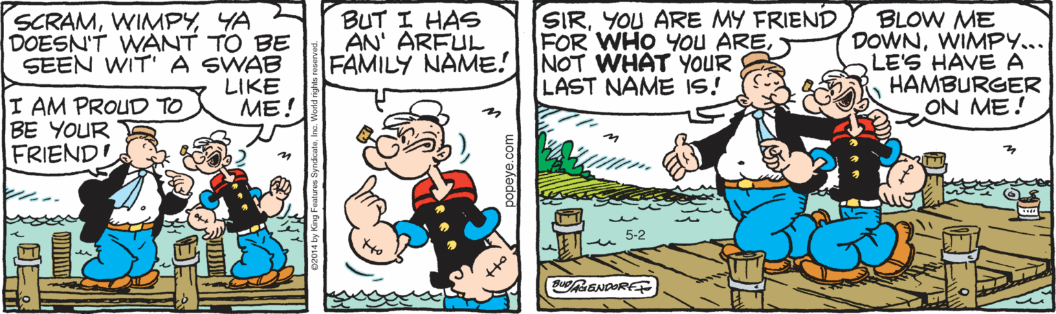 Fiction OCR: SCRAMYA DOESN'T WANT TO BE SEEN WIT' A SWAB LIKE ME! BUT I HAS AN' ARFUL FAMILY NAME! SIRYOU ARE MY FRIEND FOR WHO You ARENOT WHAT YOUR LAST NAME IS! BLOW ME DOWNWIMPY... LE'S HAVE A HAMBURGER ON ME! I AM PROUD TO BE YOUR FRIENDI 5-2 SCRAMYA DOESN'T WANT TO BE SEEN WIT' A SWAB LIKE ME! BUT I HAS AN' ARFUL FAMILY NAME! SIRYOU ARE MY FRIEND FOR WHO You ARENOT WHAT YOUR LAST NAME IS! BLOW ME DOWNWIMPY... LE'S HAVE A HAMBURGER ON ME! I AM PROUD TO BE YOUR FRIENDI 5-2