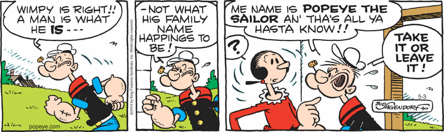 Comics OCR: WIMPY IS RIGHT!! A MAN IS WHAT HE IS -NOT WHAT HIS FAMILY NAME HAPPINGS TO BE ! M? NAME IS POPEYE THE SAILOR AN' THA'S ALL YA HASTA KNOW!! - -- TAKE IT OR LEAVE IT! 5-3 AGENDORFF popeye.com *? WIMPY IS RIGHT!! A MAN IS WHAT HE IS -NOT WHAT HIS FAMILY NAME HAPPINGS TO BE ! M? NAME IS POPEYE THE SAILOR AN' THA'S ALL YA HASTA KNOW!! - -- TAKE IT OR LEAVE IT! 5-3 AGENDORFF popeye.com * ?