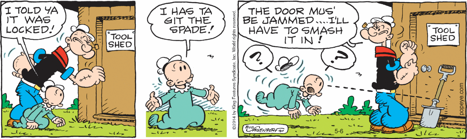Drawing OCR: I TOLD YA IT WAS LOCKED! I HAS TA GIT THE SPADE! THE DOOR MUS' BE JAMMED....I'LL HAVE TO SMASH IT IN ! TOOL SHED TOOL SHED CENDORFE ng Features SyndicateInc. World ngh I TOLD YA IT WAS LOCKED! I HAS TA GIT THE SPADE! THE DOOR MUS' BE JAMMED....I'LL HAVE TO SMASH IT IN ! TOOL SHED TOOL SHED CENDORFE ng Features SyndicateInc. World ngh