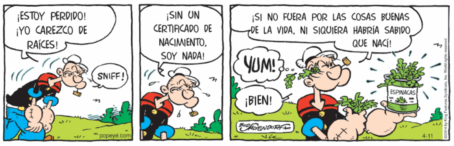 Illustration OCR: ESTOY PERDIDO! ¡YO CAREZCO DE RAÍCES! ¡SIN UN CERTIACADO DE NACIMIENTOSI NO FUERA POR LAS COSAS BUENAS DE LA VIDANI SIQUIERA HABRÍA SABIDO QUE NACÍ! SOY NAD?! YUM! 3.. SNIFF! ESPINACAS ¡BIEN! popeye.com 4-11 ESTOY PERDIDO! ¡YO CAREZCO DE RAÍCES! ¡SIN UN CERTIACADO DE NACIMIENTOSI NO FUERA POR LAS COSAS BUENAS DE LA VIDANI SIQUIERA HABRÍA SABIDO QUE NACÍ! SOY NAD?! YUM! 3.. SNIFF! ESPINACAS ¡BIEN! popeye.com 4-11