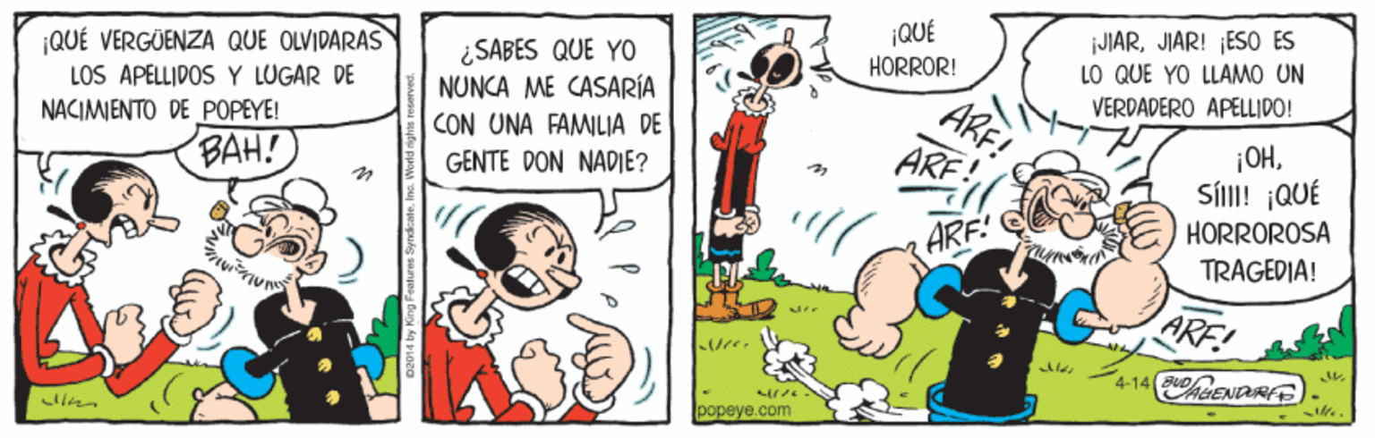 Line OCR: ¡QUÉ VERGÜENZA QUE OLVIDARAS LOS ÀPÉLLIDOS Y LUGAR DE NACIMIENTO DE POPEYE! ¿SABES QUE YO NUNCA ME CASARÍA CON UNA FAMLIA DE ¡QUÉ HORRÓR! iJIARJIAR! ESO ES LO QUE YO LLAMO UN VERDADERO APELLIDO! BAH! ARF ¡OHSÍI! ¡QUÉ HORROROSA TRAGEDIA! GENTE DON NADIE? ARF! ARE! 4-14 ENDRFE popeye.com ¡QUÉ VERGÜENZA QUE OLVIDARAS LOS ÀPÉLLIDOS Y LUGAR DE NACIMIENTO DE POPEYE! ¿SABES QUE YO NUNCA ME CASARÍA CON UNA FAMLIA DE ¡QUÉ HORRÓR! iJIARJIAR! ESO ES LO QUE YO LLAMO UN VERDADERO APELLIDO! BAH! ARF ¡OHSÍI! ¡QUÉ HORROROSA TRAGEDIA! GENTE DON NADIE? ARF! ARE! 4-14 ENDRFE popeye.com