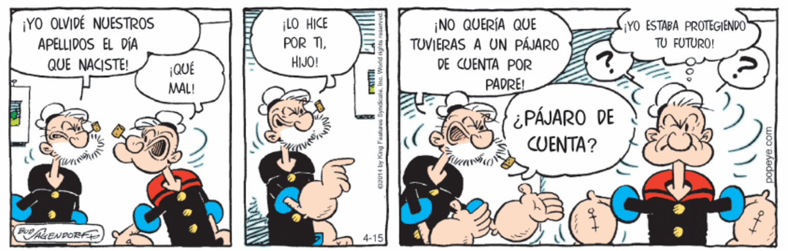 Humour OCR: ¡YO OLVIDÉ NUESTROS APELLIDOS EL DÍA QUE NACISTE! ¡LO HICE POR TIHIJO! ¡NO QUERÍA QUE TUVIERAS A UN PÁJARO DE CUENTA POR YO ESTABA PROTEGIENDO TU FUTURO! ¡QUÉ MAL! PADRE! ¿PÁJARO DE CUENTA? (FLENDORE) 4-15 ¡YO OLVIDÉ NUESTROS APELLIDOS EL DÍA QUE NACISTE! ¡LO HICE POR TIHIJO! ¡NO QUERÍA QUE TUVIERAS A UN PÁJARO DE CUENTA POR YO ESTABA PROTEGIENDO TU FUTURO! ¡QUÉ MAL! PADRE! ¿PÁJARO DE CUENTA? (FLENDORE) 4-15