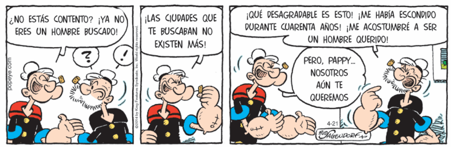 Font OCR: ¡LAS CIUDADES QUE TE BUSCABAN NO ¡QUÉ DESAGRADABLE ES ESTO! ¡ME HABÍA ESCONDIDO DÜRANTE CUARENTA AÑOS! ¡ME ACOSTUMBRÉ A SER UN HOMBRE QUERIDO! ¿NO ESTÁS CONTENTO? ¡YA NO ERES UN HOMBRE BUSCADO! EXISTEN MÁS! PEROPAPPY. NOSOTROS AÚN TE QUEREMOS 4-21 popeye.com ¡LAS CIUDADES QUE TE BUSCABAN NO ¡QUÉ DESAGRADABLE ES ESTO! ¡ME HABÍA ESCONDIDO DÜRANTE CUARENTA AÑOS! ¡ME ACOSTUMBRÉ A SER UN HOMBRE QUERIDO! ¿NO ESTÁS CONTENTO? ¡YA NO ERES UN HOMBRE BUSCADO! EXISTEN MÁS! PEROPAPPY. NOSOTROS AÚN TE QUEREMOS 4-21 popeye.com