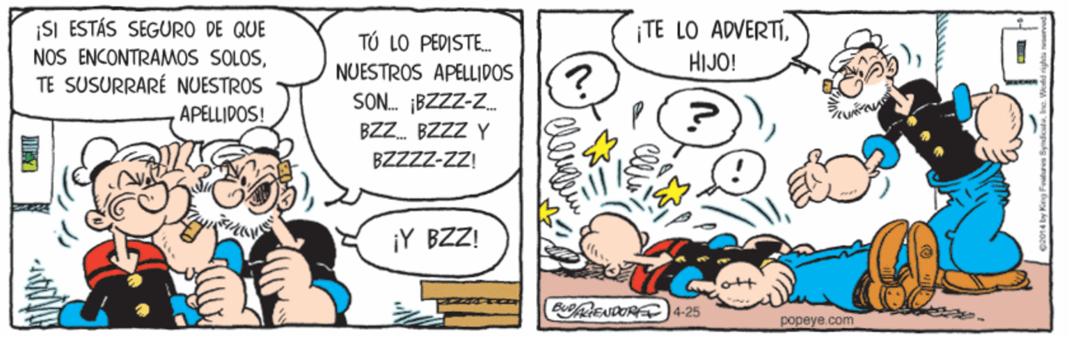 Mammal OCR: ISI ESTÁS SEGURO DE QUE NOS ENCONTRAMOS SOLOSTE SUSURRARÉ NUESTROS ¡TE LO ADVERTÍHIJO! T? LO PEDISTE. NUESTROS APELLIDOS SON. BZZZ-Z APELLIDOS! BZZ. BZZZ BZZZZ-Z! ¡Y BZZ! BUENDORE4-25 popeye.com ISI ESTÁS SEGURO DE QUE NOS ENCONTRAMOS SOLOSTE SUSURRARÉ NUESTROS ¡TE LO ADVERTÍHIJO! T? LO PEDISTE. NUESTROS APELLIDOS SON. BZZZ-Z APELLIDOS! BZZ. BZZZ BZZZZ-Z! ¡Y BZZ! BUENDORE4-25 popeye.com