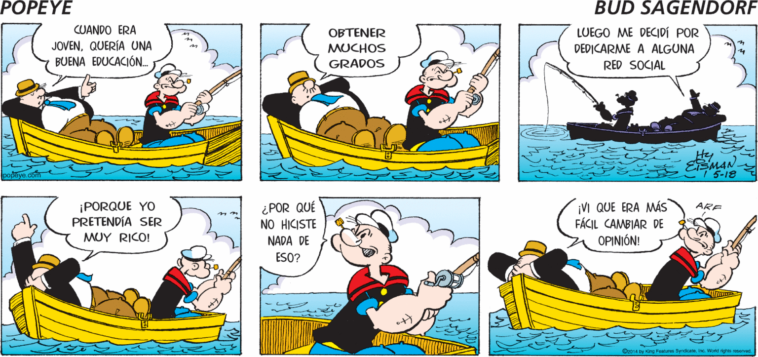 Watercraft OCR: POPEYE ¿NO TIENES UNA AMBICIÓN? HACE YO TENÍA MUCHO. VARIAS Hy CUANDO ERA JOVENQUERÍA UNA BUENA EDUCACIÓ. OBTENER LUEGO ME DECIDÍ POR DEDICARME A ALGUNA RED SOCIAL MUCHOS GRADOS He ESMAN 5-18 ¡PORQUE YO PRETENDÍA SER MUY RICO! ¿POR QUÉ NO HICISTE NADA DE ESO? ¡VI QUE ERA MÁS FÁCIL CAMBIAR DE OPINIÓN! ARE Oe014 by King Featara SyndicataInc. Word aved POPEYE ¿NO TIENES UNA AMBICIÓN? HACE YO TENÍA MUCHO. VARIAS Hy CUANDO ERA JOVENQUERÍA UNA BUENA EDUCACIÓ. OBTENER LUEGO ME DECIDÍ POR DEDICARME A ALGUNA RED SOCIAL MUCHOS GRADOS He ESMAN 5-18 ¡PORQUE YO PRETENDÍA SER MUY RICO! ¿POR QUÉ NO HICISTE NADA DE ESO? ¡VI QUE ERA MÁS FÁCIL CAMBIAR DE OPINIÓN! ARE Oe014 by King Featara SyndicataInc. Word aved