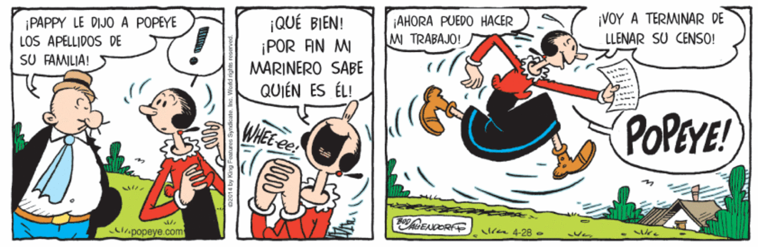 Humour OCR: ¡PAPPY LE DIJO A POPEYE LOS APELLIDOS DE SU FAMILIA! ¡QUÉ BIEN! ¡POR AN MI ¡AHORA PUEDO HACER M TRABAJO! ¡VOY A TERMINAR DE LLENAR SU CENSO! MARINERO SABE QUIÉN ES ÉL! POPEYE! WHEE ee lia 4-28 - Ver biripopeye.com ¡PAPPY LE DIJO A POPEYE LOS APELLIDOS DE SU FAMILIA! ¡QUÉ BIEN! ¡POR AN MI ¡AHORA PUEDO HACER M TRABAJO! ¡VOY A TERMINAR DE LLENAR SU CENSO! MARINERO SABE QUIÉN ES ÉL! POPEYE! WHEE ee lia 4-28 - Ver biripopeye.com